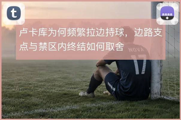 卢卡库为何频繁拉边持球,边路支点与禁区内终结如何取舍