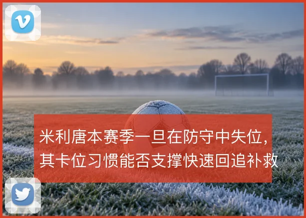 米利唐本赛季一旦在防守中失位,其卡位习惯能否支撑快速回追补救