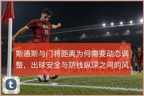 斯通斯与门将距离为何需要动态调整,出球安全与防线纵深之间的风险取舍
