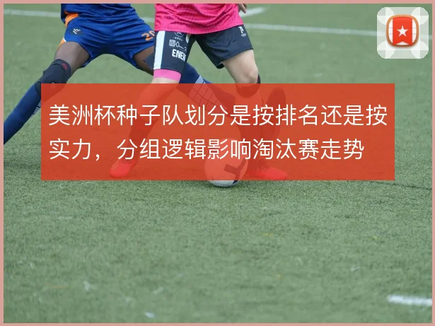 美洲杯种子队划分是按排名还是按实力,分组逻辑影响淘汰赛走势