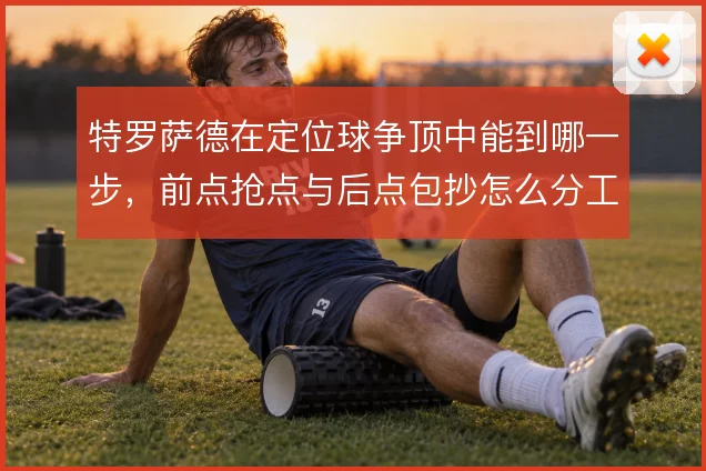 特罗萨德在定位球争顶中能到哪一步，前点抢点与后点包抄怎么分工