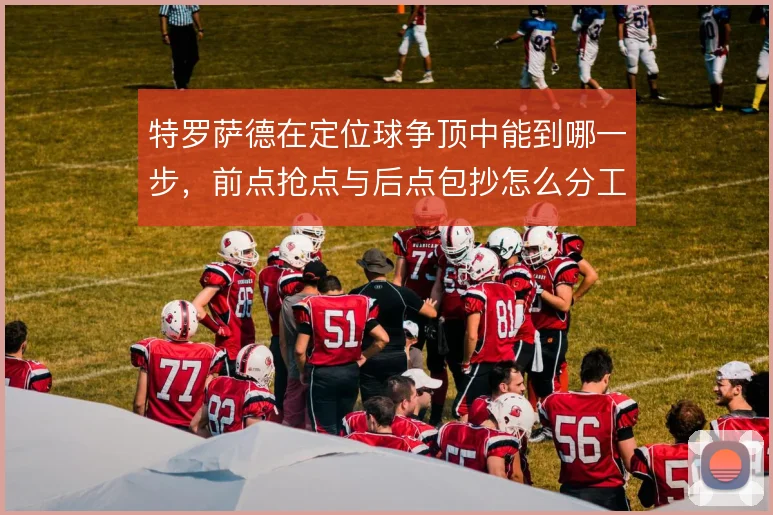 特罗萨德在定位球争顶中能到哪一步，前点抢点与后点包抄怎么分工