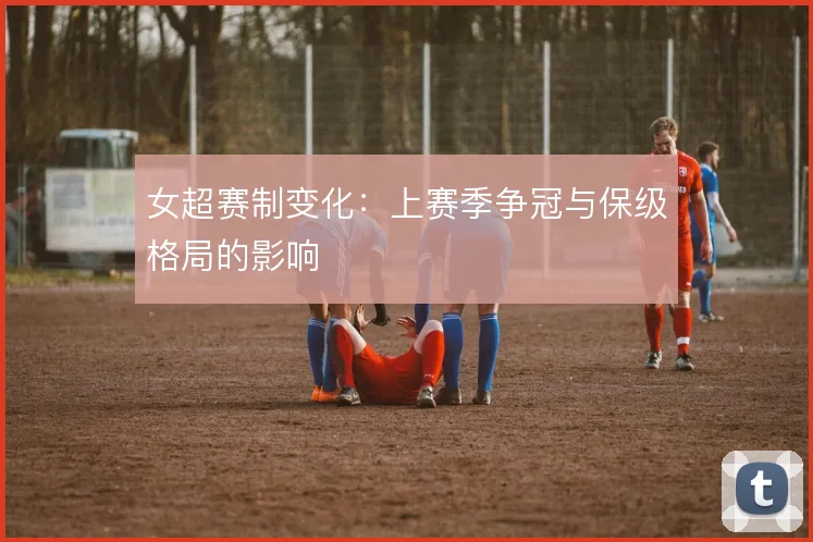 女超赛制变化:上赛季争冠与保级格局的影响