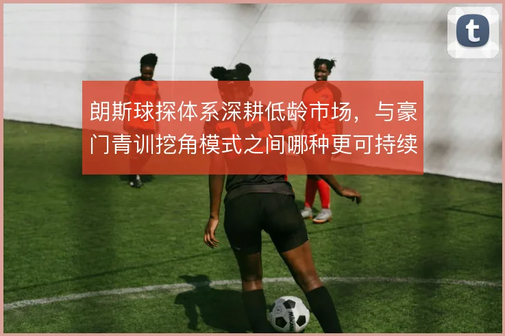 朗斯球探体系深耕低龄市场，与豪门青训挖角模式之间哪种更可持续