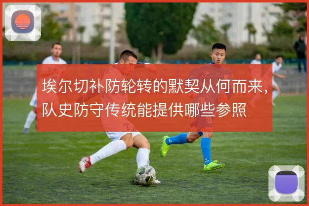 埃尔切补防轮转的默契从何而来,队史防守传统能提供哪些参照