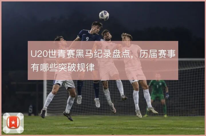 U20世青赛黑马纪录盘点,历届赛事有哪些突破规律