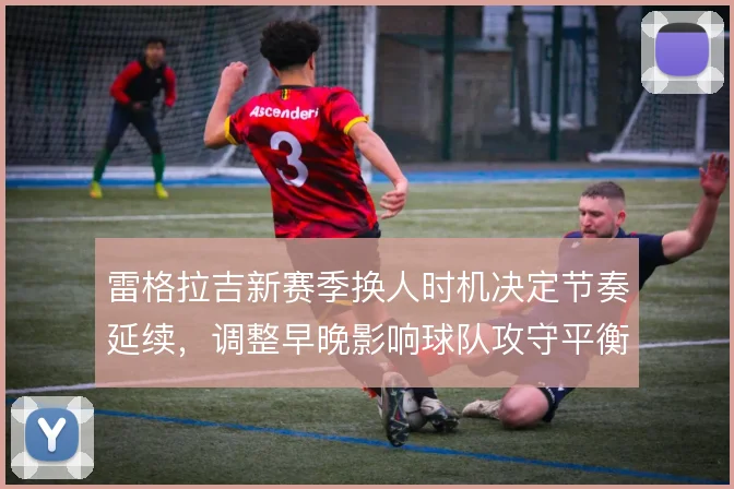 雷格拉吉新赛季换人时机决定节奏延续，调整早晚影响球队攻守平衡