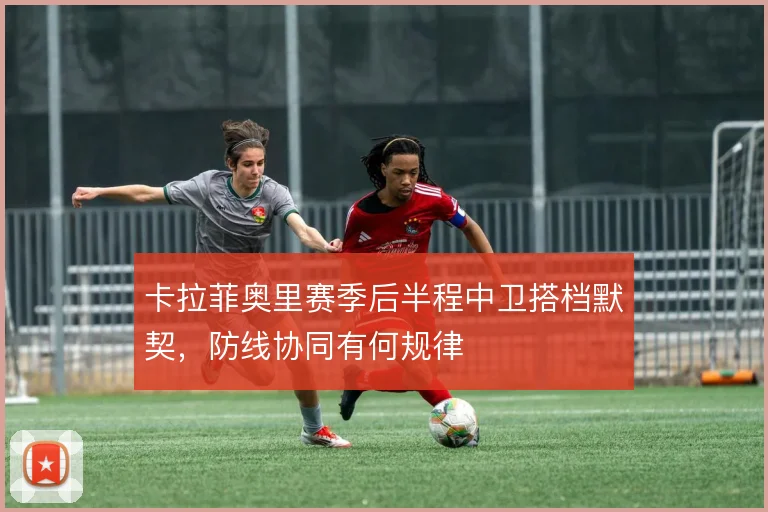卡拉菲奥里赛季后半程中卫搭档默契，防线协同有何规律