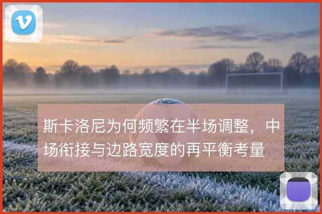 斯卡洛尼为何频繁在半场调整，中场衔接与边路宽度的再平衡考量