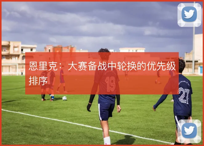恩里克：大赛备战中轮换的优先级排序