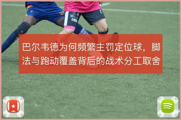 巴尔韦德为何频繁主罚定位球,脚法与跑动覆盖背后的战术分工取舍