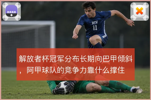 解放者杯冠军分布长期向巴甲倾斜,阿甲球队的竞争力靠什么撑住