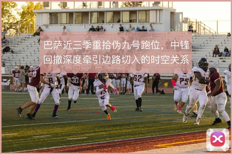 巴萨近三季重拾伪九号跑位,中锋回撤深度牵引边路切入的时空关系