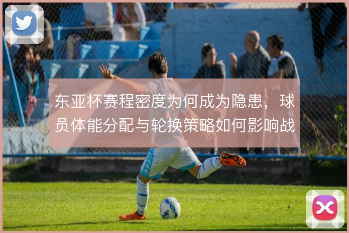 东亚杯赛程密度为何成为隐患,球员体能分配与轮换策略如何影响战局