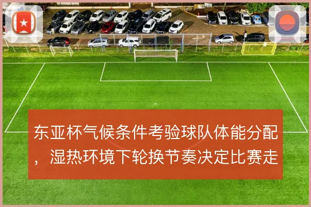 东亚杯气候条件考验球队体能分配,湿热环境下轮换节奏决定比赛走向