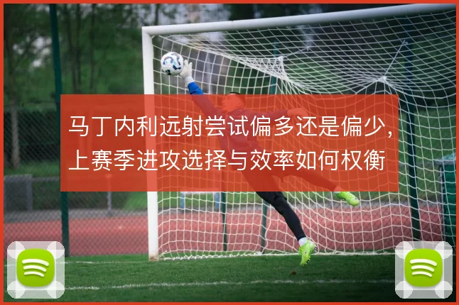 马丁内利远射尝试偏多还是偏少,上赛季进攻选择与效率如何权衡