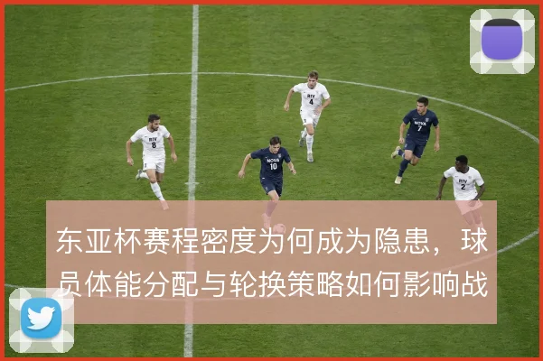 东亚杯赛程密度为何成为隐患,球员体能分配与轮换策略如何影响战局