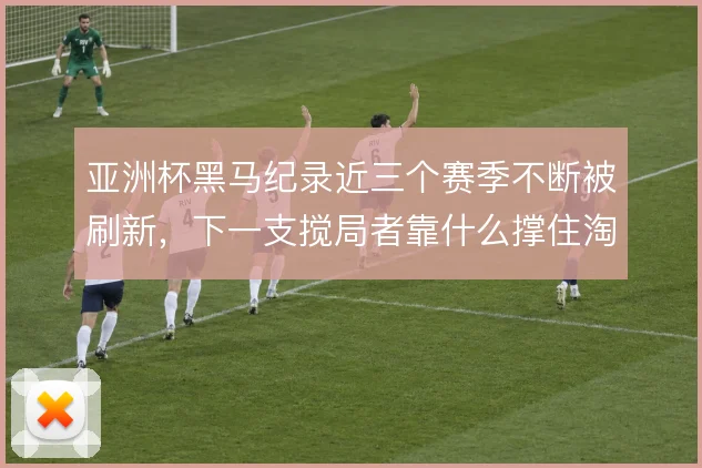 亚洲杯黑马纪录近三个赛季不断被刷新,下一支搅局者靠什么撑住淘汰赛