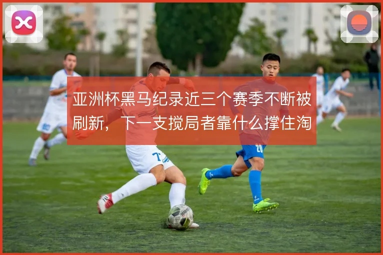 亚洲杯黑马纪录近三个赛季不断被刷新,下一支搅局者靠什么撑住淘汰赛