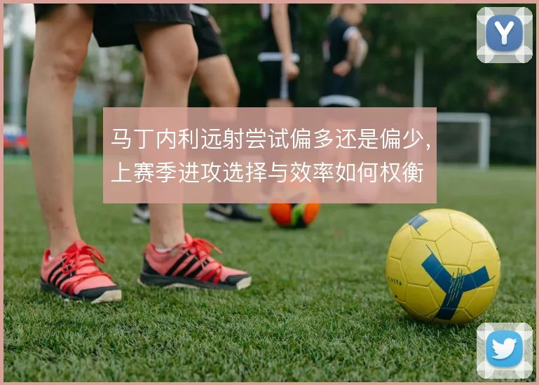 马丁内利远射尝试偏多还是偏少,上赛季进攻选择与效率如何权衡