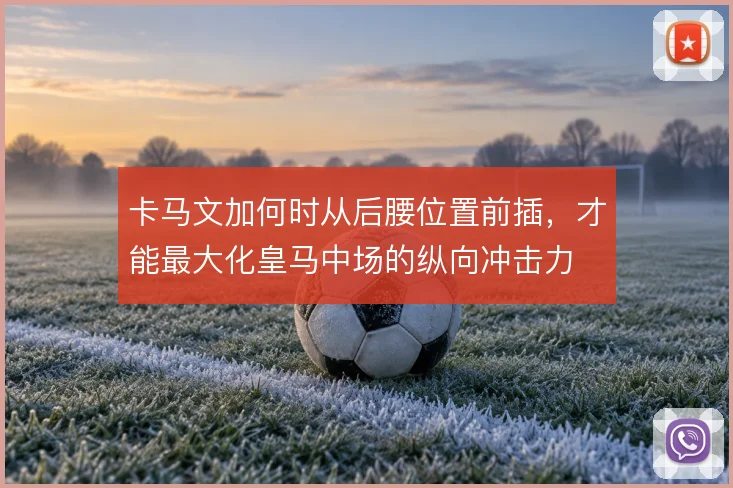 卡马文加何时从后腰位置前插,才能最大化皇马中场的纵向冲击力